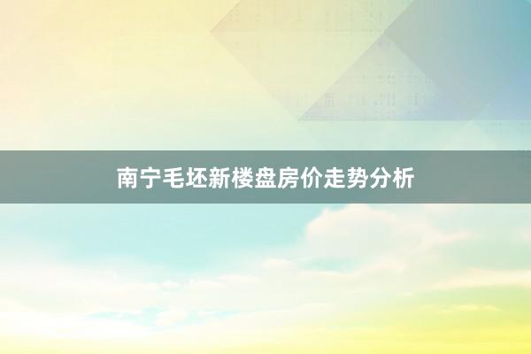 南宁毛坯新楼盘房价走势分析